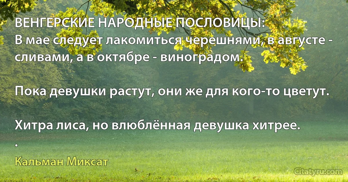 ВЕНГЕРСКИЕ НАРОДНЫЕ ПОСЛОВИЦЫ:
В мае следует лакомиться черешнями, в августе - сливами, а в октябре - виноградом.

Пока девушки растут, они же для кого-то цветут.

Хитра лиса, но влюблённая девушка хитрее.
. (Кальман Миксат)