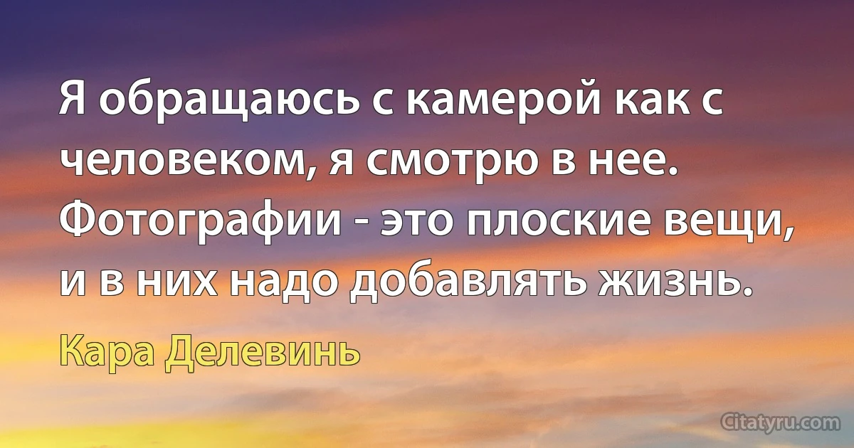 Я обращаюсь с камерой как с человеком, я смотрю в нее. Фотографии - это плоские вещи, и в них надо добавлять жизнь. (Кара Делевинь)