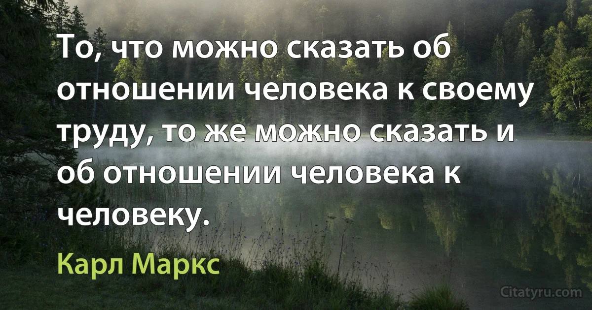 То, что можно сказать об отношении человека к своему труду, то же можно сказать и об отношении человека к человеку. (Карл Маркс)