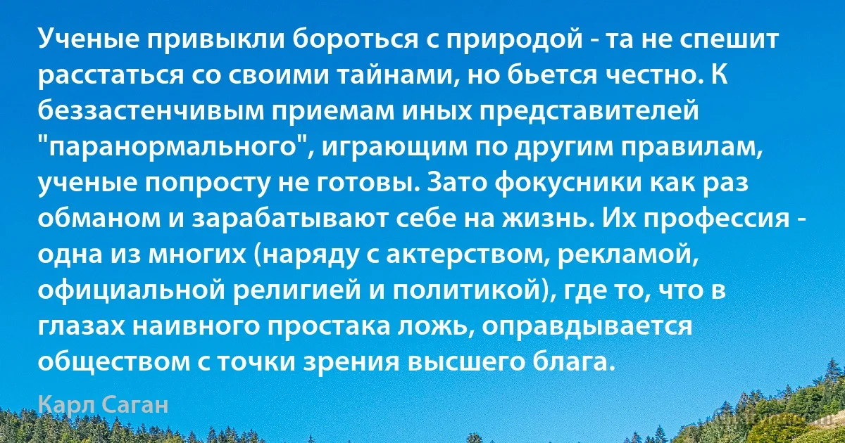 Ученые привыкли бороться с природой - та не спешит расстаться со своими тайнами, но бьется честно. К беззастенчивым приемам иных представителей "паранормального", играющим по другим правилам, ученые попросту не готовы. Зато фокусники как раз обманом и зарабатывают себе на жизнь. Их профессия - одна из многих (наряду с актерством, рекламой, официальной религией и политикой), где то, что в глазах наивного простака ложь, оправдывается обществом с точки зрения высшего блага. (Карл Саган)