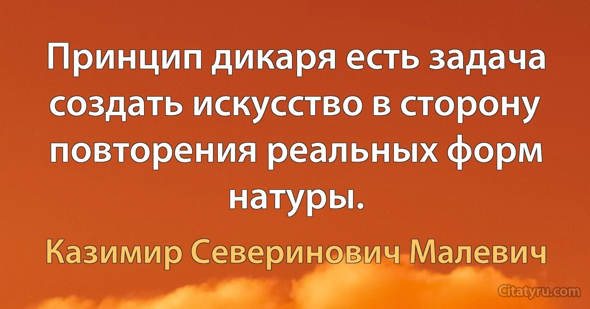 Принцип дикаря есть задача создать искусство в сторону повторения реальных форм натуры. (Казимир Северинович Малевич)