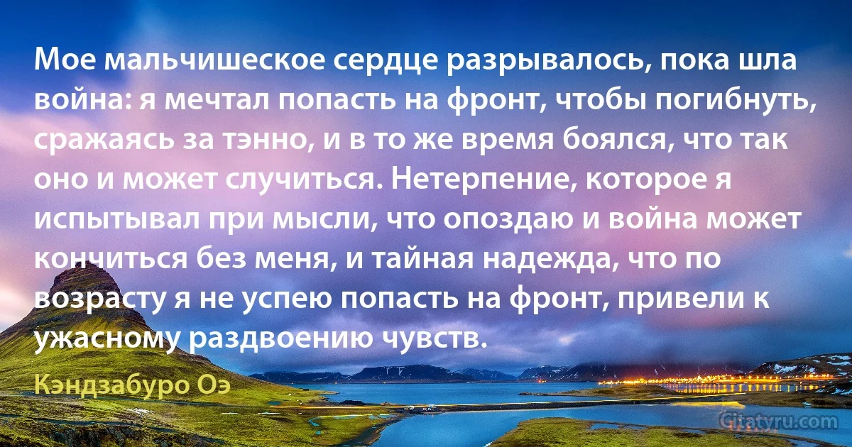 Мое мальчишеское сердце разрывалось, пока шла война: я мечтал попасть на фронт, чтобы погибнуть, сражаясь за тэнно, и в то же время боялся, что так оно и может случиться. Нетерпение, которое я испытывал при мысли, что опоздаю и война может кончиться без меня, и тайная надежда, что по возрасту я не успею попасть на фронт, привели к ужасному раздвоению чувств. (Кэндзабуро Оэ)