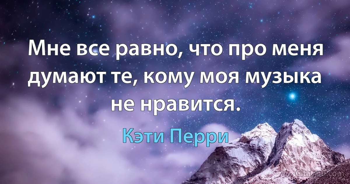 Мне все равно, что про меня думают те, кому моя музыка не нравится. (Кэти Перри)