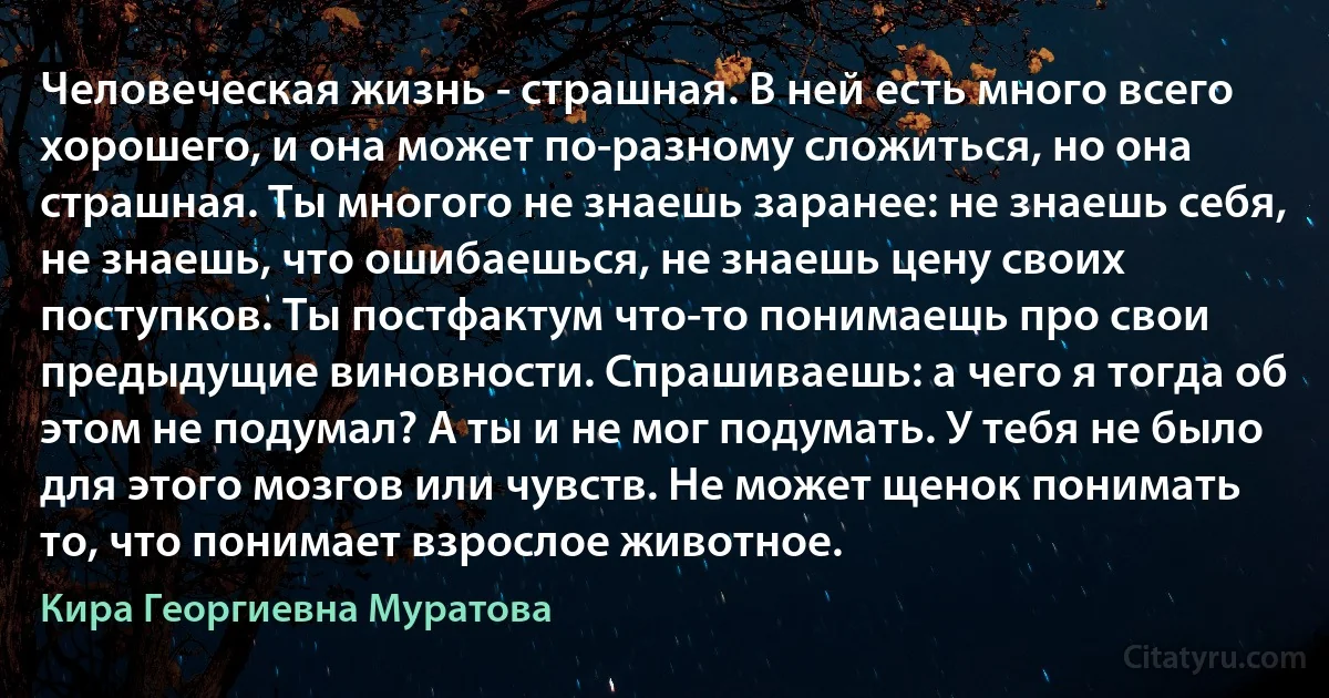 Человеческая жизнь - страшная. В ней есть много всего хорошего, и она может по-разному сложиться, но она страшная. Ты многого не знаешь заранее: не знаешь себя, не знаешь, что ошибаешься, не знаешь цену своих поступков. Ты постфактум что-то понимаешь про свои предыдущие виновности. Спрашиваешь: а чего я тогда об этом не подумал? А ты и не мог подумать. У тебя не было для этого мозгов или чувств. Не может щенок понимать то, что понимает взрослое животное. (Кира Георгиевна Муратова)