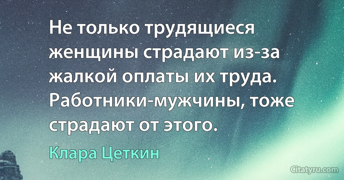 Не только трудящиеся женщины страдают из-за жалкой оплаты их труда. Работники-мужчины, тоже страдают от этого. (Клара Цеткин)