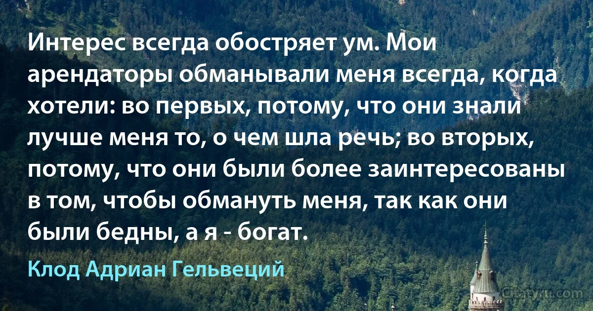 Интерес всегда обостряет ум. Мои арендаторы обманывали меня всегда, когда хотели: во первых, потому, что они знали лучше меня то, о чем шла речь; во вторых, потому, что они были более заинтересованы в том, чтобы обмануть меня, так как они были бедны, а я - богат. (Клод Адриан Гельвеций)