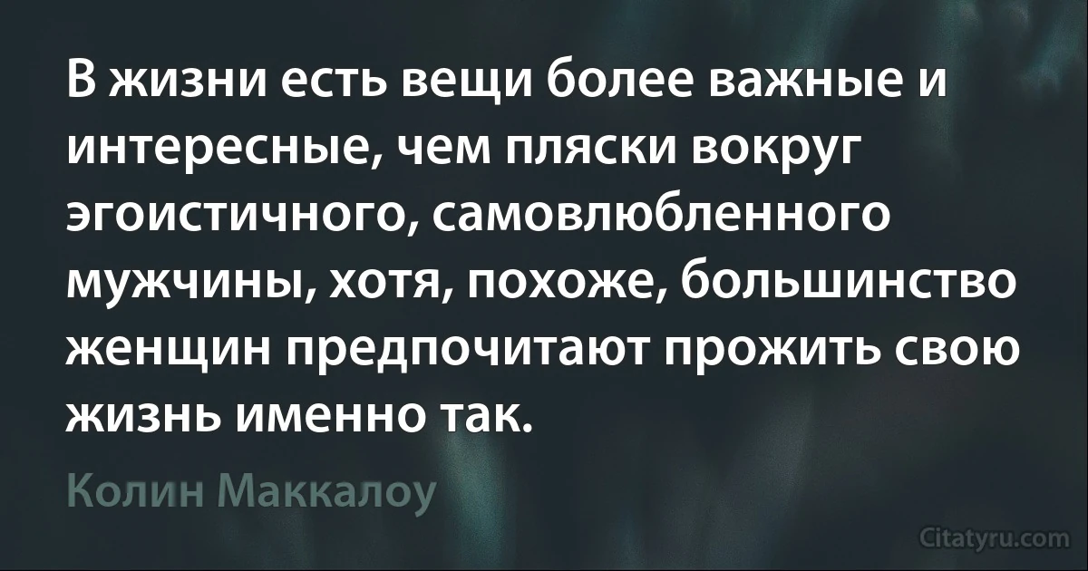 В жизни есть вещи более важные и интересные, чем пляски вокруг эгоистичного, самовлюбленного мужчины, хотя, похоже, большинство женщин предпочитают прожить свою жизнь именно так. (Колин Маккалоу)