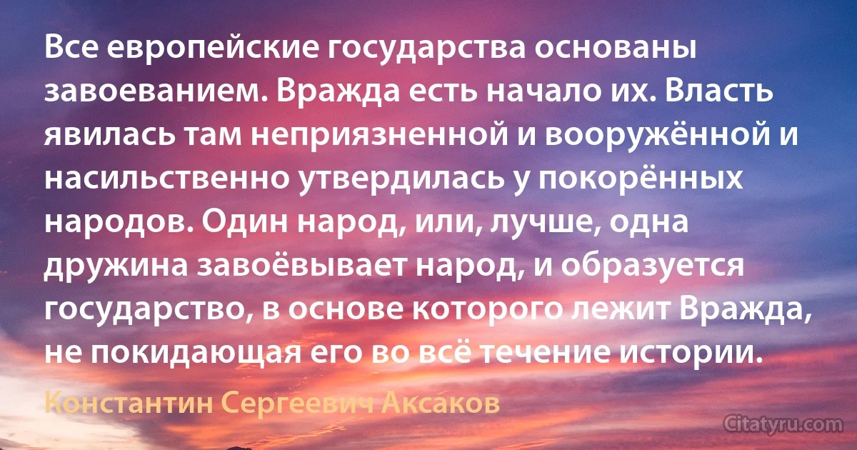 Все европейские государства основаны завоеванием. Вражда есть начало их. Власть явилась там неприязненной и вооружённой и насильственно утвердилась у покорённых народов. Один народ, или, лучше, одна дружина завоёвывает народ, и образуется государство, в основе которого лежит Вражда, не покидающая его во всё течение истории. (Константин Сергеевич Аксаков)