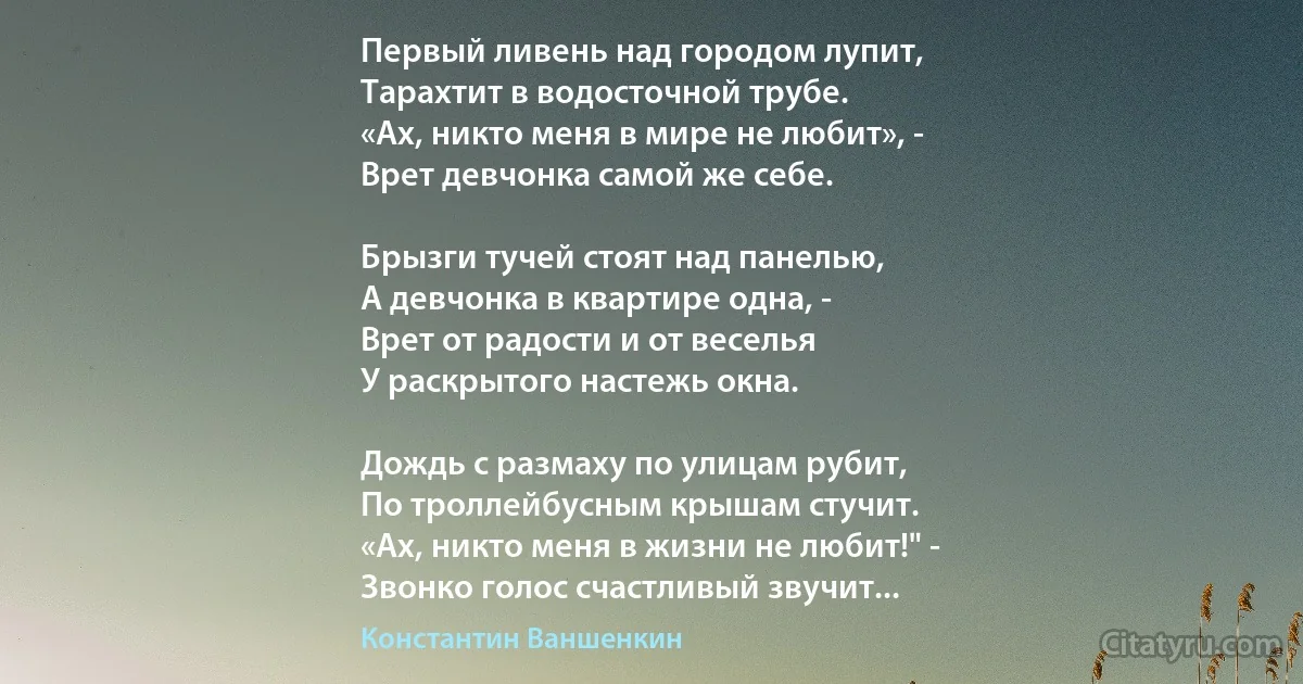 Первый ливень над городом лупит,
Тарахтит в водосточной трубе.
«Ах, никто меня в мире не любит», -
Врет девчонка самой же себе.

Брызги тучей стоят над панелью,
А девчонка в квартире одна, -
Врет от радости и от веселья
У раскрытого настежь окна.

Дождь с размаху по улицам рубит,
По троллейбусным крышам стучит.
«Ах, никто меня в жизни не любит!" -
Звонко голос счастливый звучит... (Константин Ваншенкин)