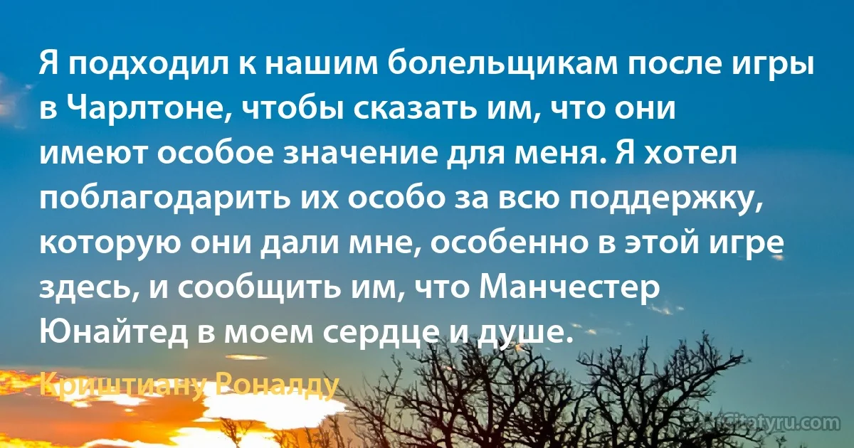 Я подходил к нашим болельщикам после игры в Чарлтоне, чтобы сказать им, что они имеют особое значение для меня. Я хотел поблагодарить их особо за всю поддержку, которую они дали мне, особенно в этой игре здесь, и сообщить им, что Манчестер Юнайтед в моем сердце и душе. (Криштиану Роналду)