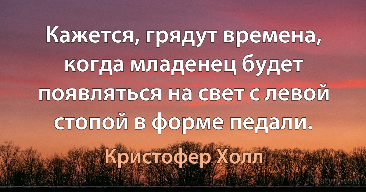 Кажется, грядут времена, когда младенец будет появляться на свет с левой стопой в форме педали. (Кристофер Холл)