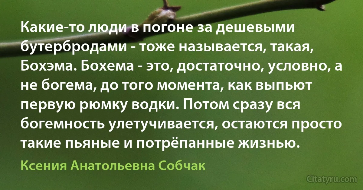 Какие-то люди в погоне за дешевыми бутербродами - тоже называется, такая, Бохэма. Бохема - это, достаточно, условно, а не богема, до того момента, как выпьют первую рюмку водки. Потом сразу вся богемность улетучивается, остаются просто такие пьяные и потрёпанные жизнью. (Ксения Анатольевна Собчак)