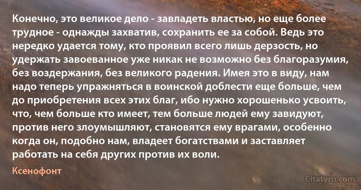 Конечно, это великое дело - завладеть властью, но еще более трудное - однажды захватив, сохранить ее за собой. Ведь это нередко удается тому, кто проявил всего лишь дерзость, но удержать завоеванное уже никак не возможно без благоразумия, без воздержания, без великого радения. Имея это в виду, нам надо теперь упражняться в воинской доблести еще больше, чем до приобретения всех этих благ, ибо нужно хорошенько усвоить, что, чем больше кто имеет, тем больше людей ему завидуют, против него злоумышляют, становятся ему врагами, особенно когда он, подобно нам, владеет богатствами и заставляет работать на себя других против их воли. (Ксенофонт)