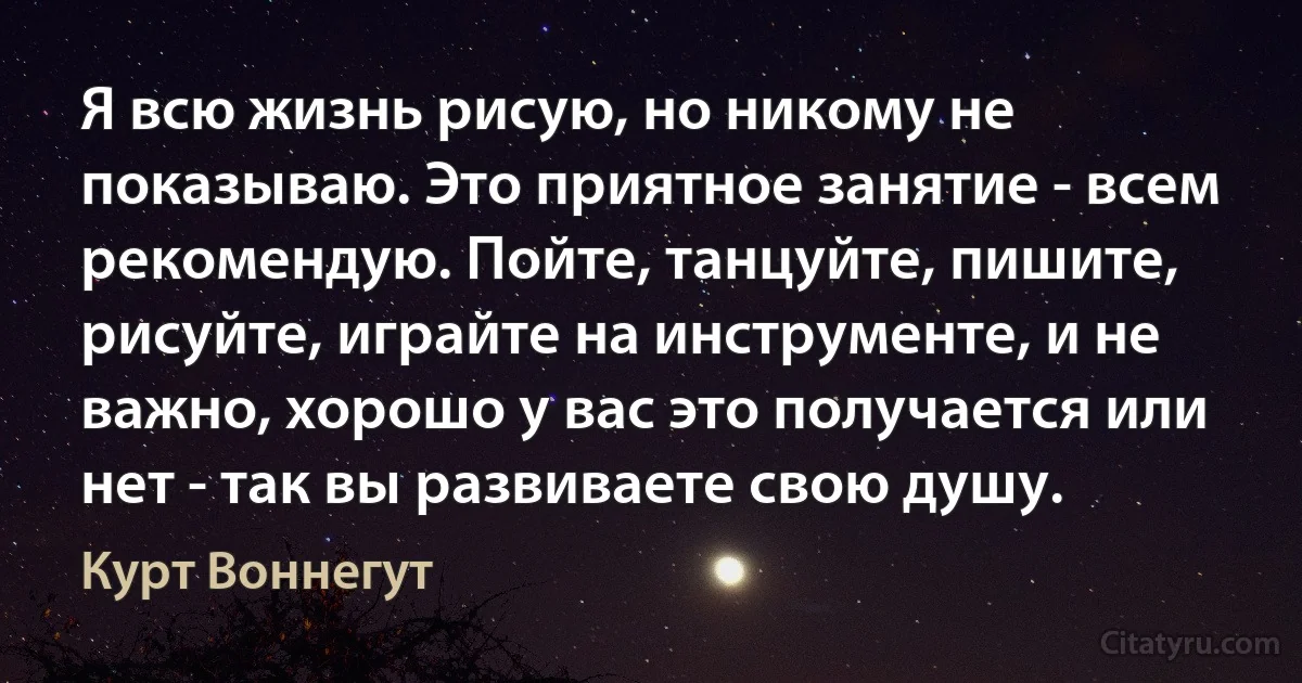 Я всю жизнь рисую, но никому не показываю. Это приятное занятие - всем рекомендую. Пойте, танцуйте, пишите, рисуйте, играйте на инструменте, и не важно, хорошо у вас это получается или нет - так вы развиваете свою душу. (Курт Воннегут)