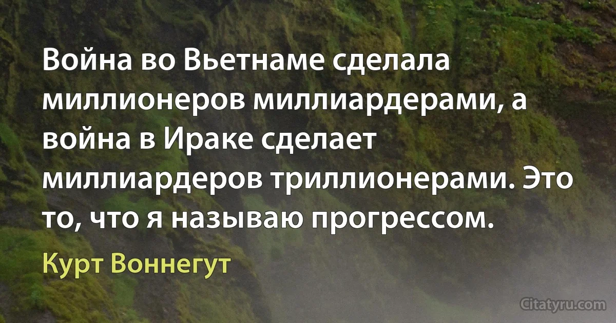 Война во Вьетнаме сделала миллионеров миллиардерами, а война в Ираке сделает миллиардеров триллионерами. Это то, что я называю прогрессом. (Курт Воннегут)