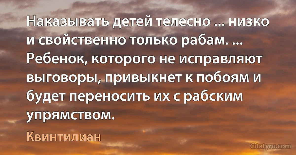 Наказывать детей телесно ... низко и свойственно только рабам. ... Ребенок, которого не исправляют выговоры, привыкнет к побоям и будет переносить их с рабским упрямством. (Квинтилиан)