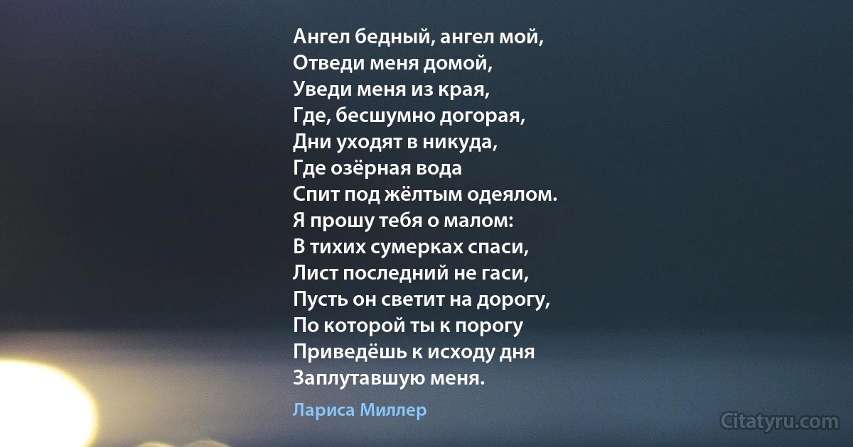 Ангел бедный, ангел мой,
Отведи меня домой,
Уведи меня из края,
Где, бесшумно догорая,
Дни уходят в никуда,
Где озёрная вода
Спит под жёлтым одеялом.
Я прошу тебя о малом:
В тихих сумерках спаси,
Лист последний не гаси,
Пусть он светит на дорогу,
По которой ты к порогу
Приведёшь к исходу дня
Заплутавшую меня. (Лариса Миллер)