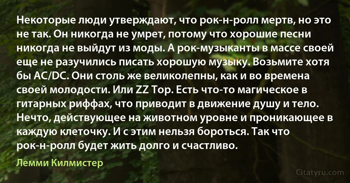 Некоторые люди утверждают, что рок-н-ролл мертв, но это не так. Он никогда не умрет, потому что хорошие песни никогда не выйдут из моды. А рок-музыканты в массе своей еще не разучились писать хорошую музыку. Возьмите хотя бы AC/DC. Они столь же великолепны, как и во времена своей молодости. Или ZZ Top. Есть что-то магическое в гитарных риффах, что приводит в движение душу и тело. Нечто, действующее на животном уровне и проникающее в каждую клеточку. И с этим нельзя бороться. Так что рок-н-ролл будет жить долго и счастливо. (Лемми Килмистер)