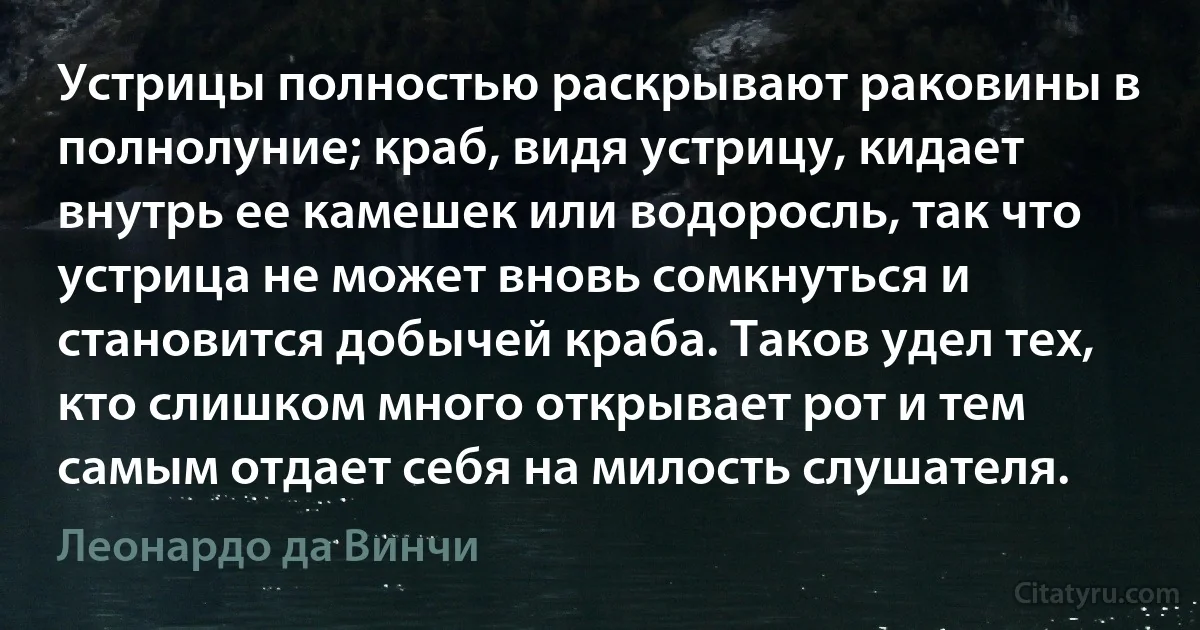 Устрицы полностью раскрывают раковины в полнолуние; краб, видя устрицу, кидает внутрь ее камешек или водоросль, так что устрица не может вновь сомкнуться и становится добычей краба. Таков удел тех, кто слишком много открывает рот и тем самым отдает себя на милость слушателя. (Леонардо да Винчи)