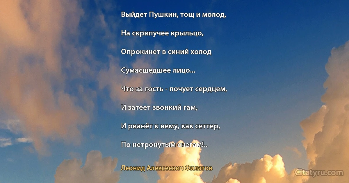 Выйдет Пушкин, тощ и молод,

На скрипучее крыльцо,

Опрокинет в синий холод

Сумасшедшее лицо...

Что за гость - почует сердцем,

И затеет звонкий гам,

И рванёт к нему, как сеттер,

По нетронутым снегам!.. (Леонид Алексеевич Филатов)