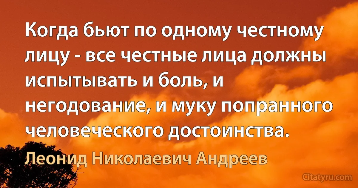 Когда бьют по одному честному лицу - все честные лица должны испытывать и боль, и негодование, и муку попранного человеческого достоинства. (Леонид Николаевич Андреев)