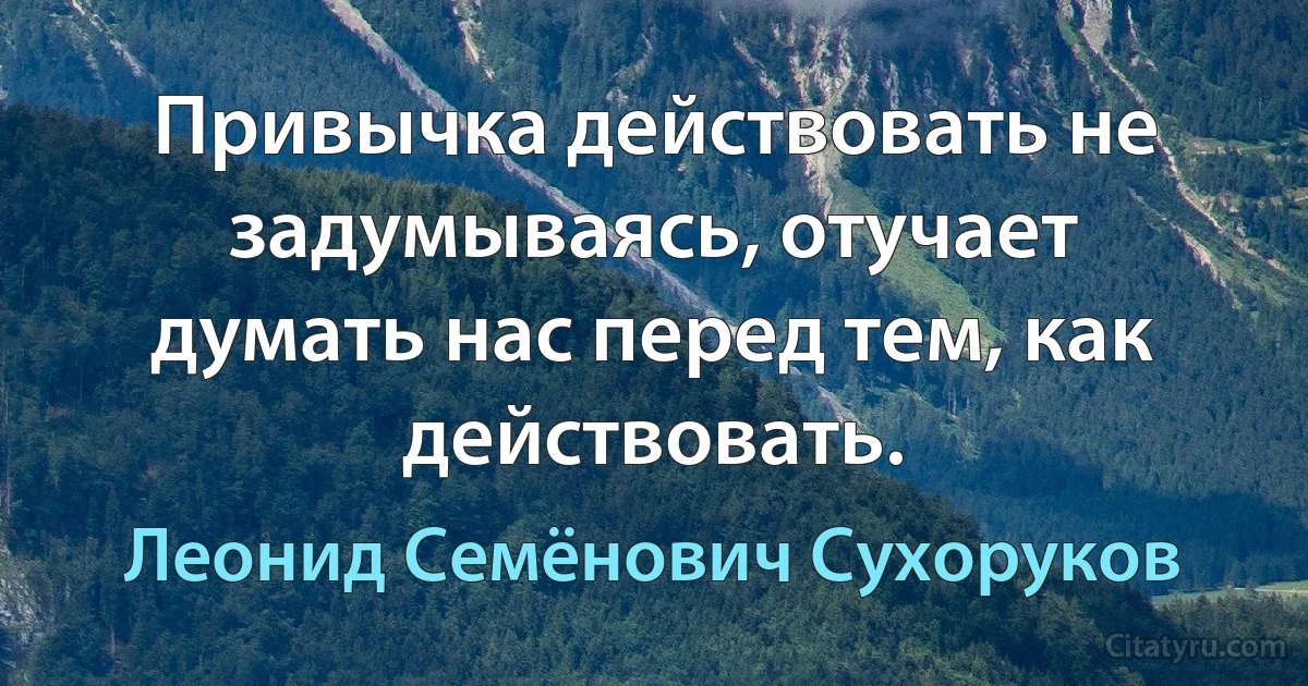 Привычка действовать не задумываясь, отучает думать нас перед тем, как действовать. (Леонид Семёнович Сухоруков)