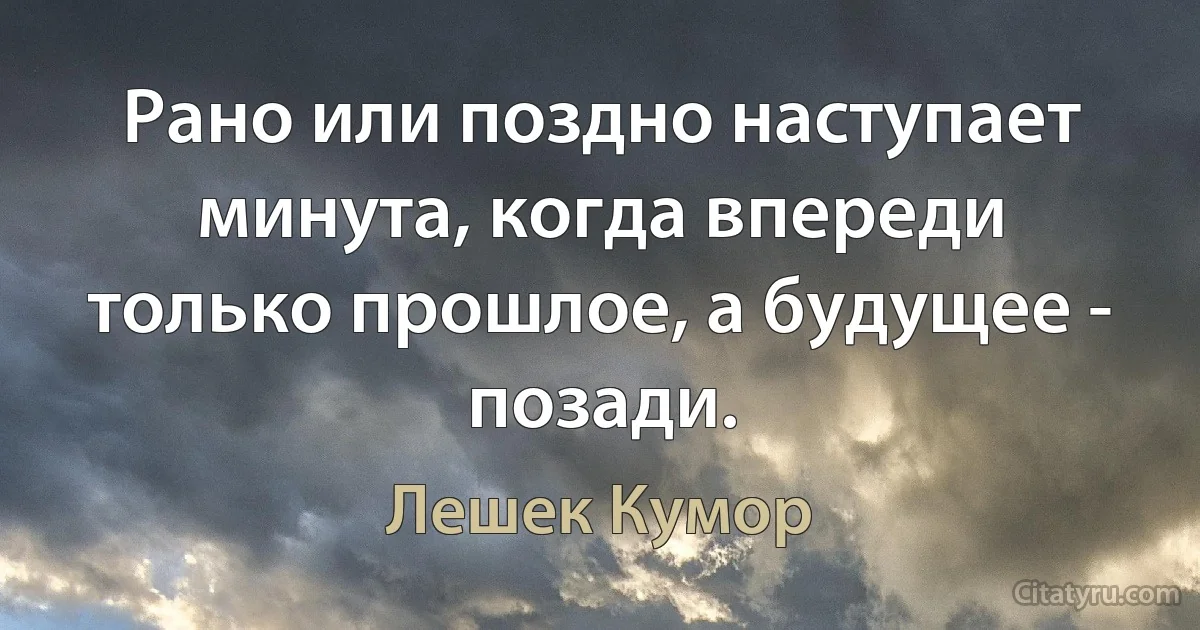 Рано или поздно наступает минута, когда впереди только прошлое, а будущее - позади. (Лешек Кумор)