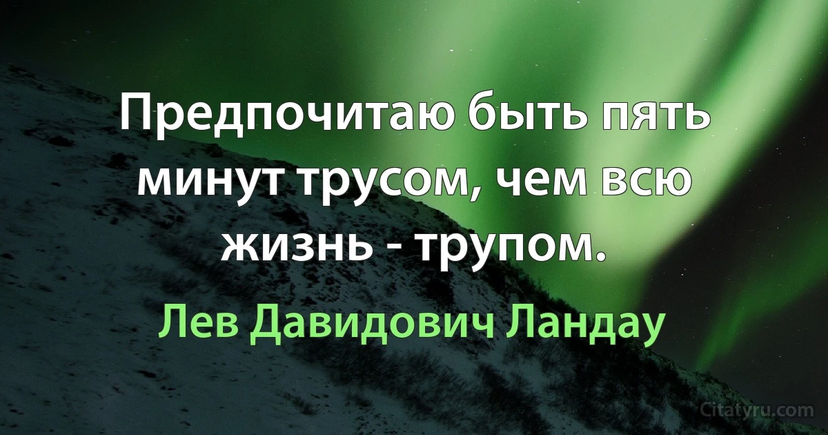 Предпочитаю быть пять минут трусом, чем всю жизнь - трупом. (Лев Давидович Ландау)