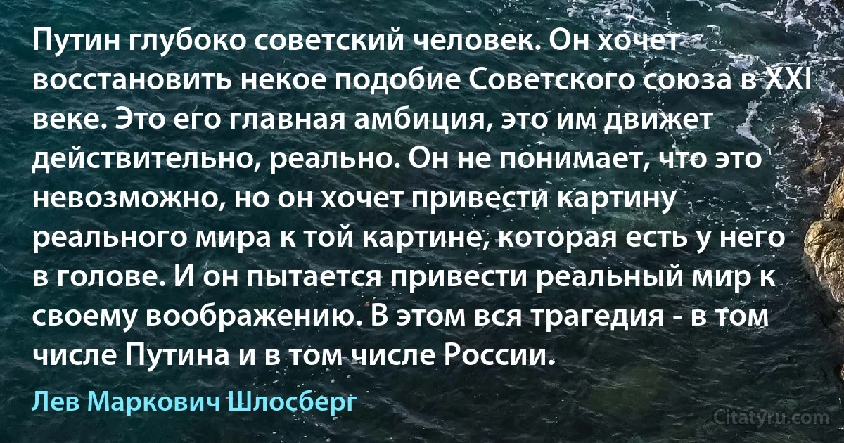 Путин глубоко советский человек. Он хочет восстановить некое подобие Советского союза в XXI веке. Это его главная амбиция, это им движет действительно, реально. Он не понимает, что это невозможно, но он хочет привести картину реального мира к той картине, которая есть у него в голове. И он пытается привести реальный мир к своему воображению. В этом вся трагедия - в том числе Путина и в том числе России. (Лев Маркович Шлосберг)