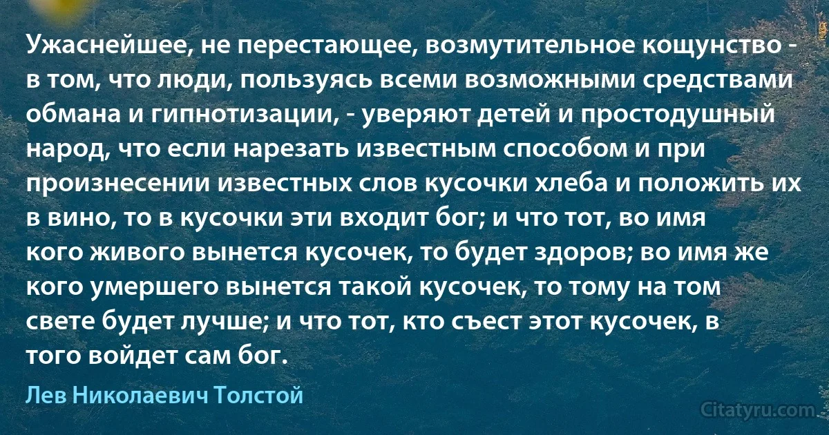 Ужаснейшее, не перестающее, возмутительное кощунство - в том, что люди, пользуясь всеми возможными средствами обмана и гипнотизации, - уверяют детей и простодушный народ, что если нарезать известным способом и при произнесении известных слов кусочки хлеба и положить их в вино, то в кусочки эти входит бог; и что тот, во имя кого живого вынется кусочек, то будет здоров; во имя же кого умершего вынется такой кусочек, то тому на том свете будет лучше; и что тот, кто съест этот кусочек, в того войдет сам бог. (Лев Николаевич Толстой)