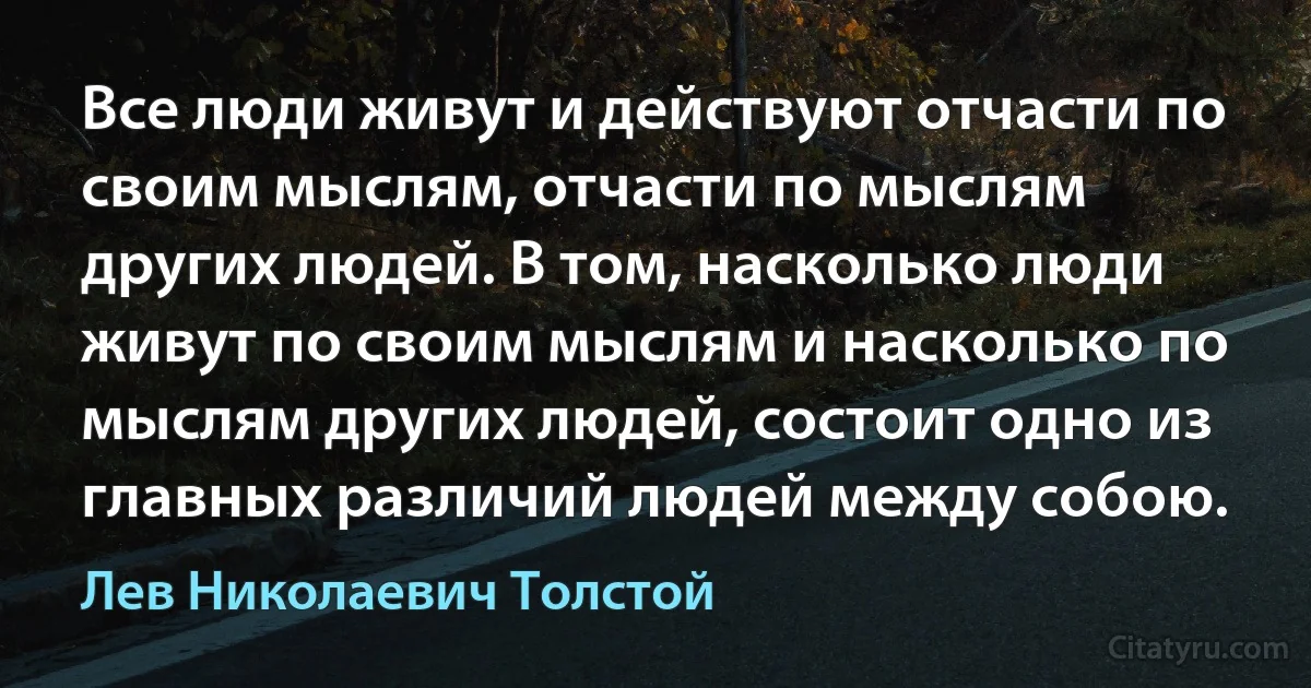 Все люди живут и действуют отчасти по своим мыслям, отчасти по мыслям других людей. В том, насколько люди живут по своим мыслям и насколько по мыслям других людей, состоит одно из главных различий людей между собою. (Лев Николаевич Толстой)