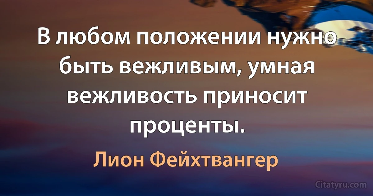 В любом положении нужно быть вежливым, умная вежливость приносит проценты. (Лион Фейхтвангер)