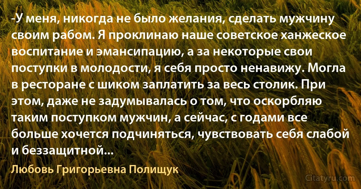 -У меня, никогда не было желания, сделать мужчину своим рабом. Я проклинаю наше советское ханжеское воспитание и эмансипацию, а за некоторые свои поступки в молодости, я себя просто ненавижу. Могла в ресторане с шиком заплатить за весь столик. При этом, даже не задумывалась о том, что оскорбляю таким поступком мужчин, а сейчас, с годами все больше хочется подчиняться, чувствовать себя слабой и беззащитной... (Любовь Григорьевна Полищук)