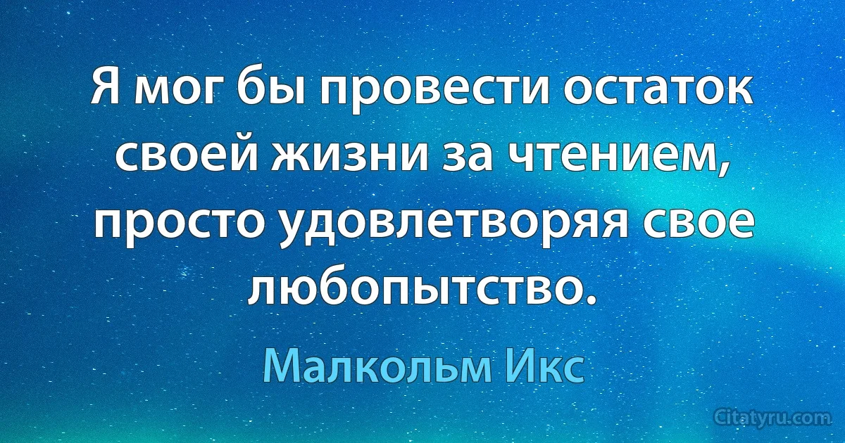 Я мог бы провести остаток своей жизни за чтением, просто удовлетворяя свое любопытство. (Малкольм Икс)