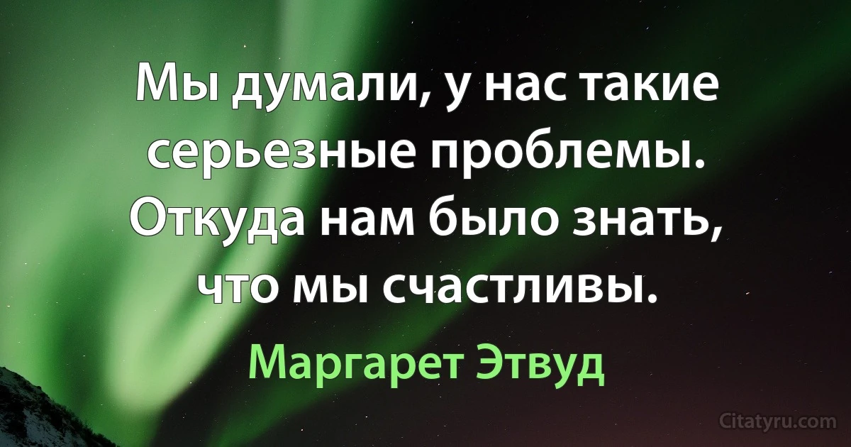 Мы думали, у нас такие серьезные проблемы. Откуда нам было знать, что мы счастливы. (Маргарет Этвуд)