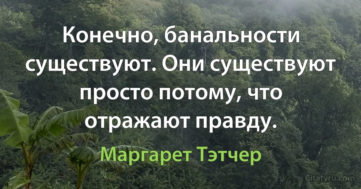 Конечно, банальности существуют. Они существуют просто потому, что отражают правду. (Маргарет Тэтчер)