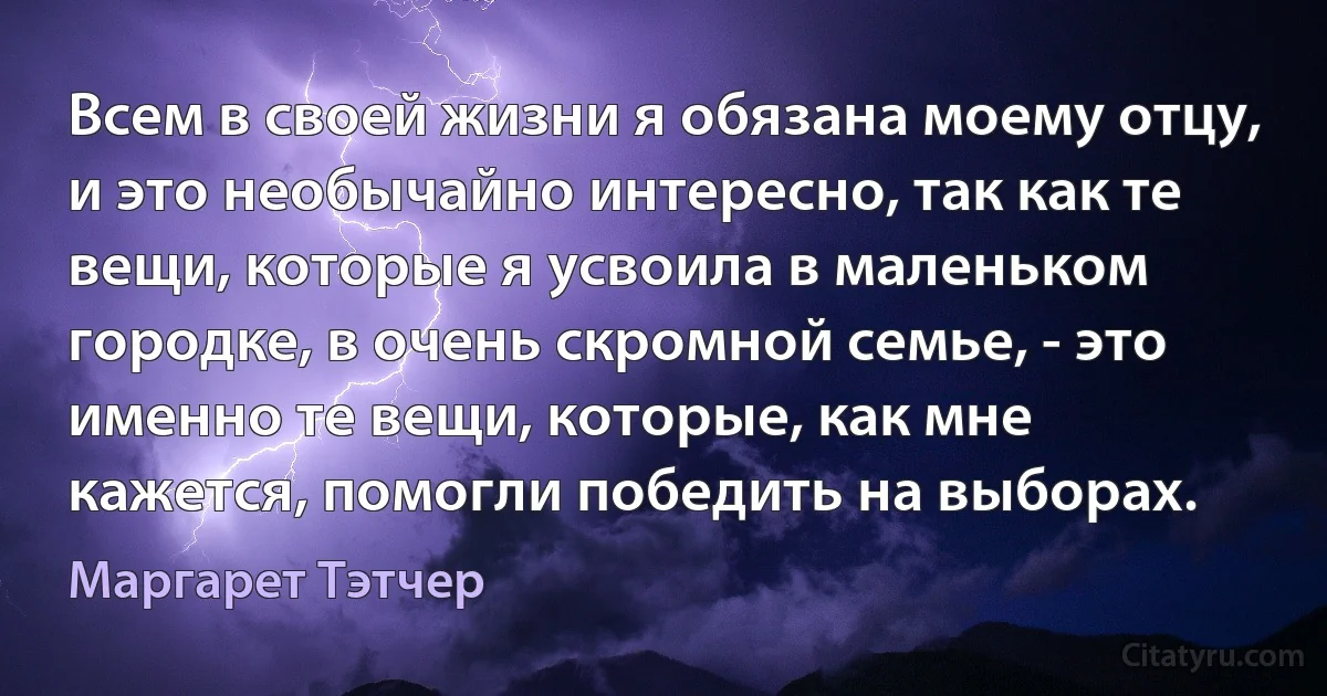 Всем в своей жизни я обязана моему отцу, и это необычайно интересно, так как те вещи, которые я усвоила в маленьком городке, в очень скромной семье, - это именно те вещи, которые, как мне кажется, помогли победить на выборах. (Маргарет Тэтчер)