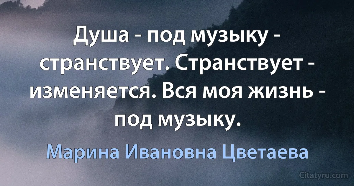 Душа - под музыку - странствует. Странствует - изменяется. Вся моя жизнь - под музыку. (Марина Ивановна Цветаева)