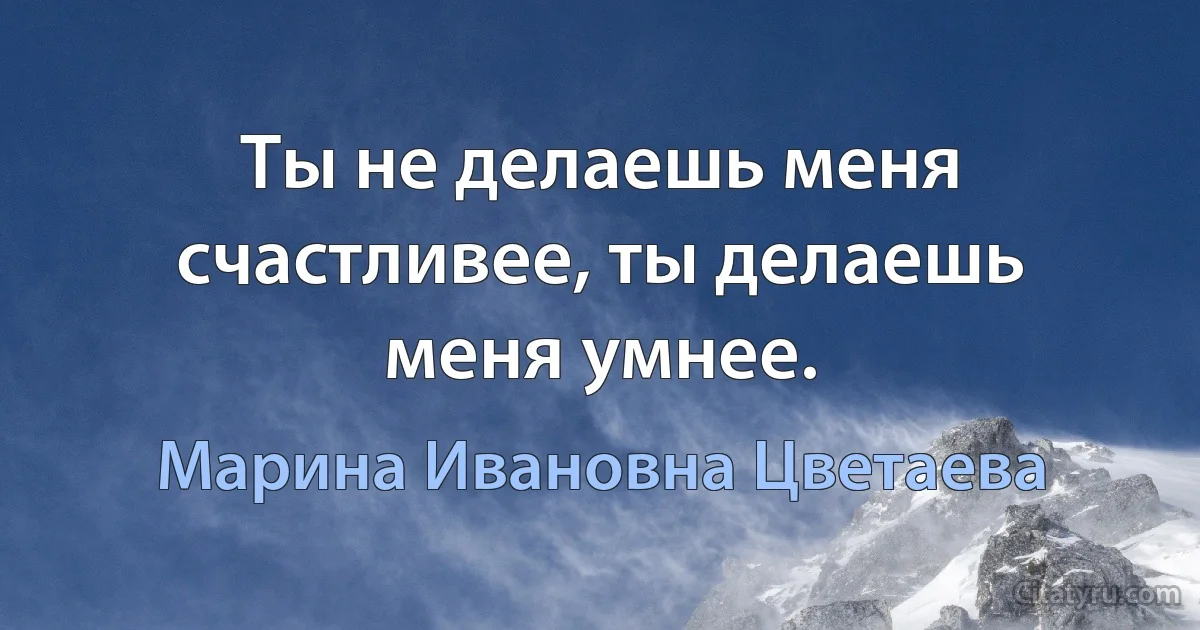 Ты не делаешь меня счастливее, ты делаешь меня умнее. (Марина Ивановна Цветаева)