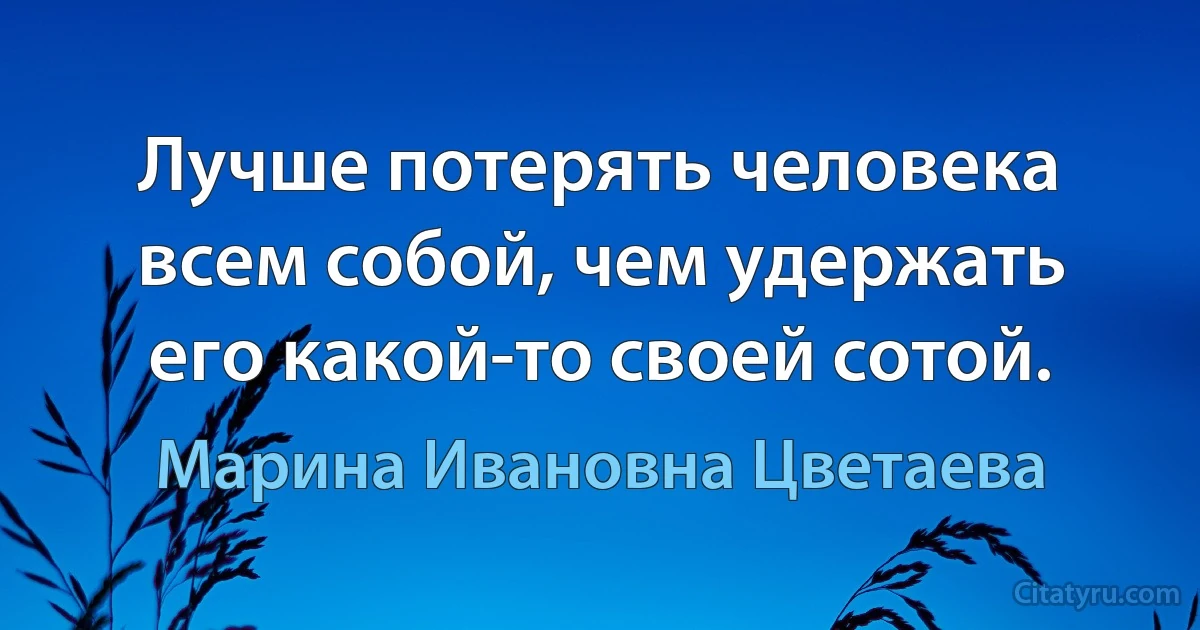 Лучше потерять человека всем собой, чем удержать его какой-то своей сотой. (Марина Ивановна Цветаева)