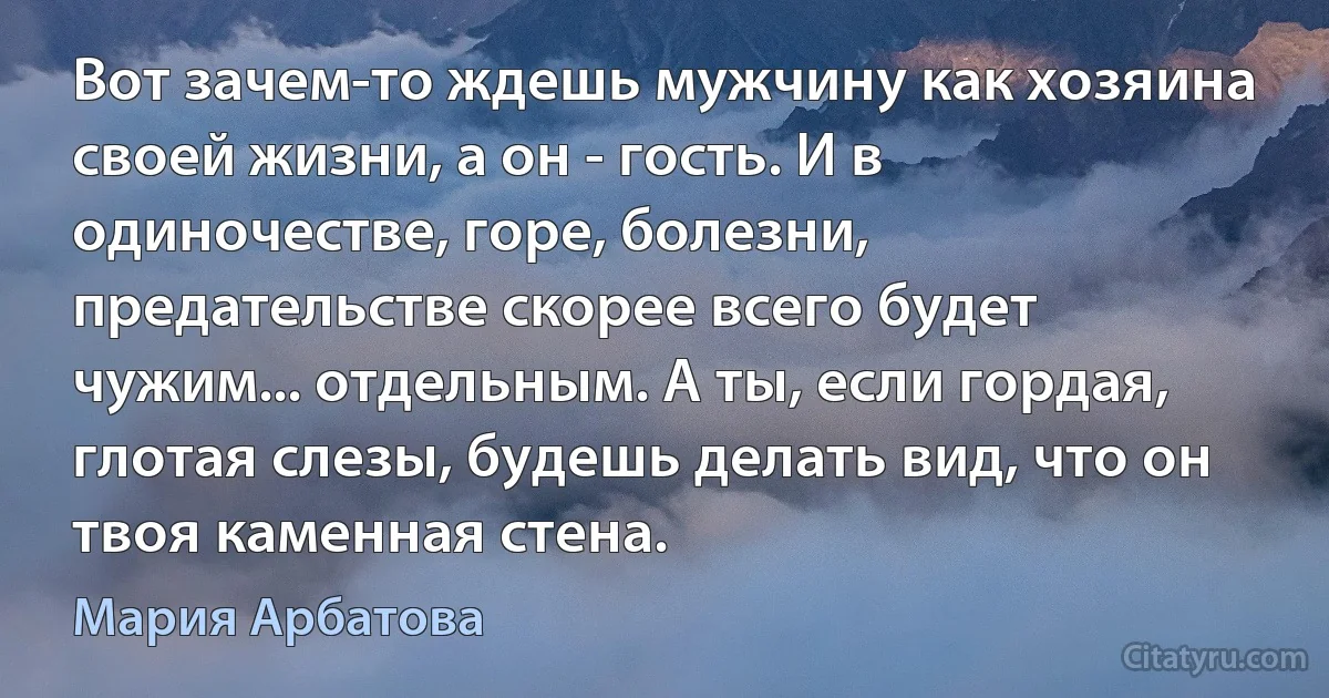 Вот зачем-то ждешь мужчину как хозяина своей жизни, а он - гость. И в одиночестве, горе, болезни, предательстве скорее всего будет чужим... отдельным. А ты, если гордая, глотая слезы, будешь делать вид, что он твоя каменная стена. (Мария Арбатова)