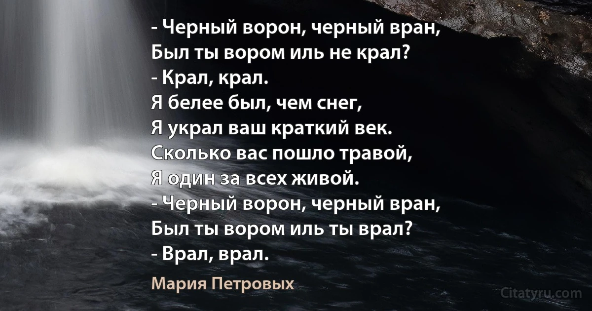 - Черный ворон, черный вран,
Был ты вором иль не крал?
- Крал, крал.
Я белее был, чем снег,
Я украл ваш краткий век.
Сколько вас пошло травой,
Я один за всех живой.
- Черный ворон, черный вран,
Был ты вором иль ты врал?
- Врал, врал. (Мария Петровых)