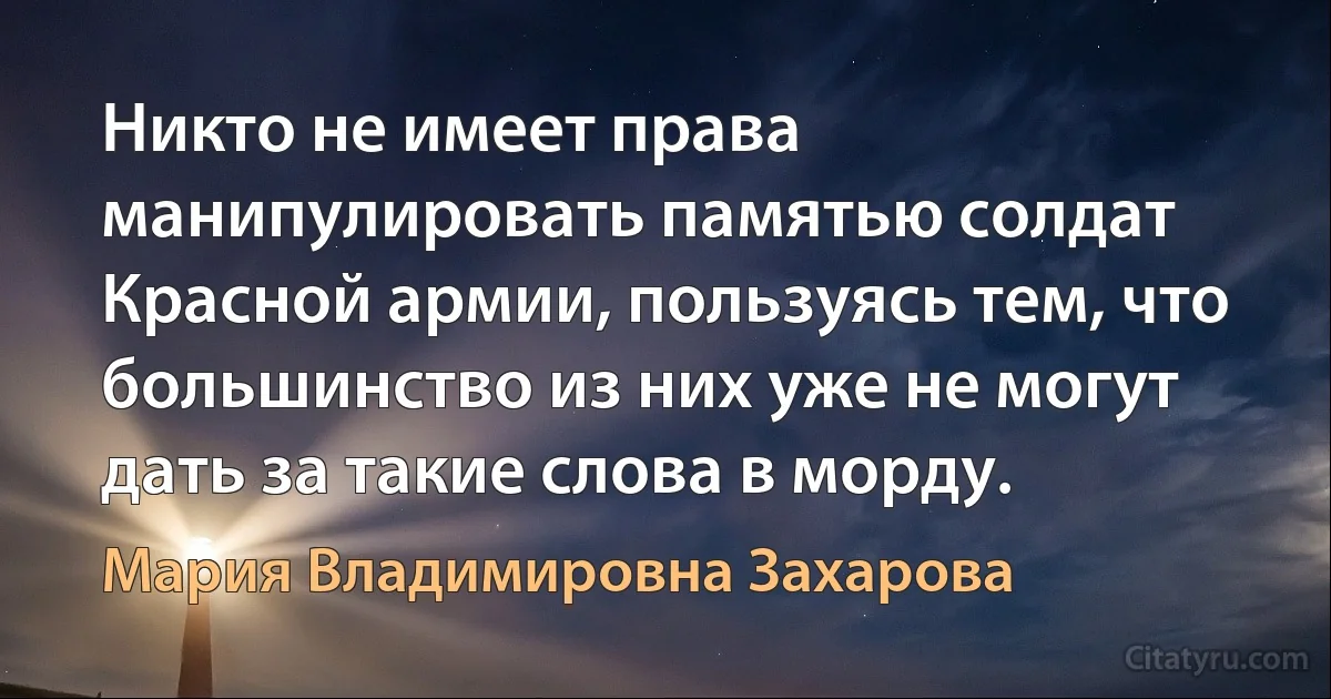 Никто не имеет права манипулировать памятью солдат Красной армии, пользуясь тем, что большинство из них уже не могут дать за такие слова в морду. (Мария Владимировна Захарова)