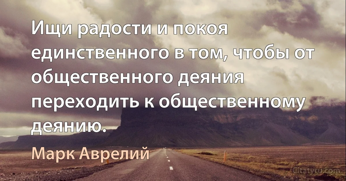 Ищи радости и покоя единственного в том, чтобы от общественного деяния переходить к общественному деянию. (Марк Аврелий)