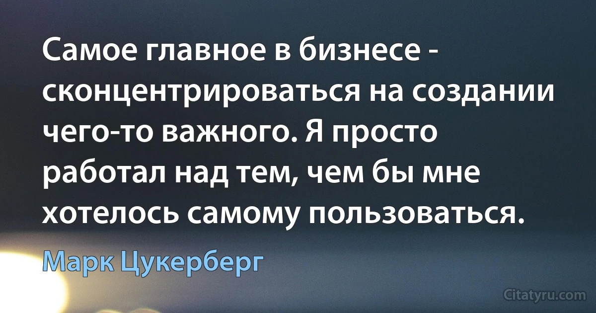 Самое главное в бизнесе - сконцентрироваться на создании чего-то важного. Я просто работал над тем, чем бы мне хотелось самому пользоваться. (Марк Цукерберг)