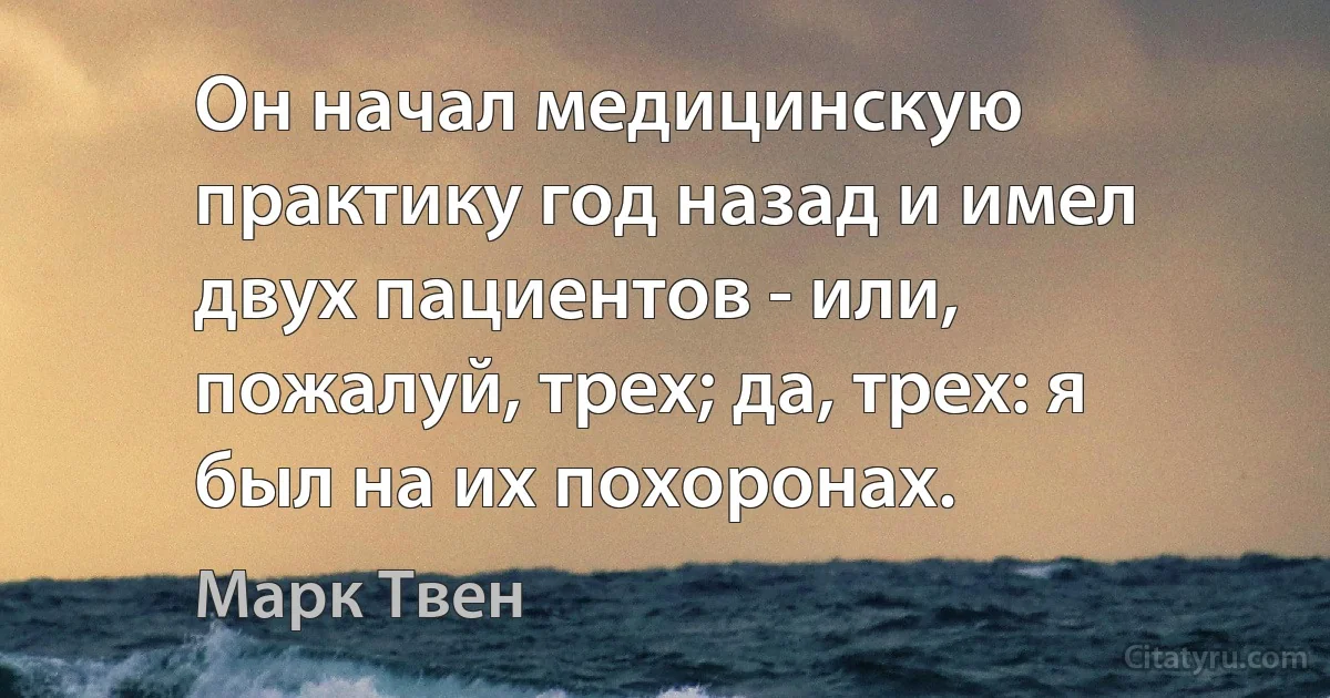 Он начал медицинскую практику год назад и имел двух пациентов - или, пожалуй, трех; да, трех: я был на их похоронах. (Марк Твен)