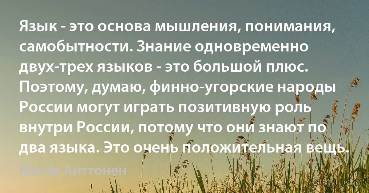 Язык - это основа мышления, понимания, самобытности. Знание одновременно двух-трех языков - это большой плюс. Поэтому, думаю, финно-угорские народы России могут играть позитивную роль внутри России, потому что они знают по два языка. Это очень положительная вещь. (Матти Анттонен)