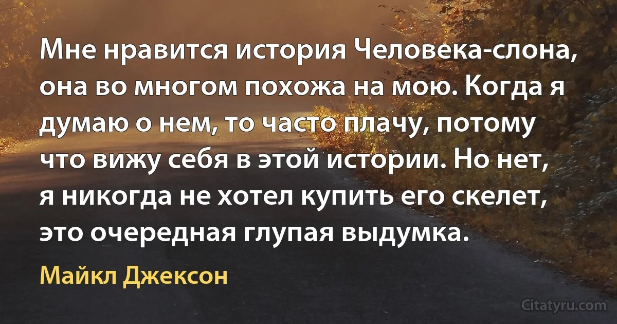 Мне нравится история Человека-слона, она во многом похожа на мою. Когда я думаю о нем, то часто плачу, потому что вижу себя в этой истории. Но нет, я никогда не хотел купить его скелет, это очередная глупая выдумка. (Майкл Джексон)