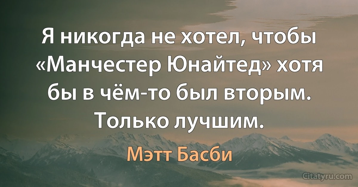 Я никогда не хотел, чтобы «Манчестер Юнайтед» хотя бы в чём-то был вторым. Только лучшим. (Мэтт Басби)