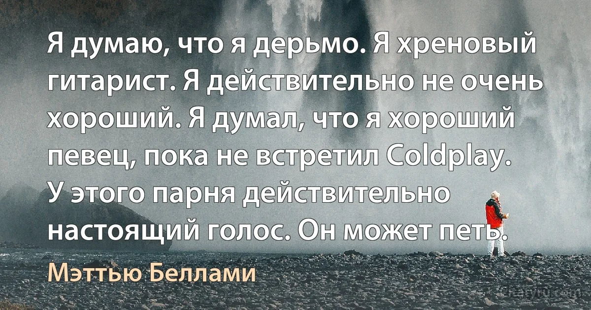 Я думаю, что я дерьмо. Я хреновый гитарист. Я действительно не очень хороший. Я думал, что я хороший певец, пока не встретил Coldplay. У этого парня действительно настоящий голос. Он может петь. (Мэттью Беллами)